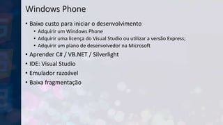 Windows Phone
• Baixo custo para iniciar o desenvolvimento
• Adquirir um Windows Phone
• Adquirir uma licença do Visual Studio ou utilizar a versão Express;
• Adquirir um plano de desenvolvedor na Microsoft
• Aprender C# / VB.NET / Silverlight
• IDE: Visual Studio
• Emulador razoável
• Baixa fragmentação
 