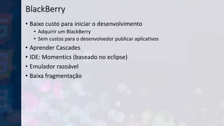 BlackBerry
• Baixo custo para iniciar o desenvolvimento
• Adquirir um BlackBerry
• Sem custos para o desenvolvedor publicar aplicativos
• Aprender Cascades
• IDE: Momentics (baseado no eclipse)
• Emulador razoável
• Baixa fragmentação
 