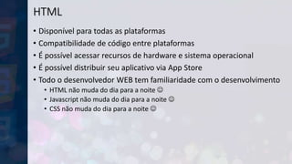 HTML
• Disponível para todas as plataformas
• Compatibilidade de código entre plataformas
• É possível acessar recursos de hardware e sistema operacional
• É possível distribuir seu aplicativo via App Store
• Todo o desenvolvedor WEB tem familiaridade com o desenvolvimento
• HTML não muda do dia para a noite 
• Javascript não muda do dia para a noite 
• CSS não muda do dia para a noite 
 