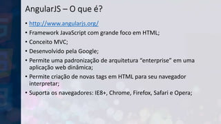 AngularJS – O que é?
• http://www.angularjs.org/
• Framework JavaScript com grande foco em HTML;
• Conceito MVC;
• Desenvolvido pela Google;
• Permite uma padronização de arquitetura “enterprise” em uma
aplicação web dinâmica;
• Permite criação de novas tags em HTML para seu navegador
interpretar;
• Suporta os navegadores: IE8+, Chrome, Firefox, Safari e Opera;
 