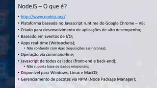 NodeJS – O que é?
• http://www.nodejs.org/
• Plataforma baseada no Javascript runtime do Google Chrome – V8;
• Criado para desenvolvimento de aplicações de alto desempenho;
• Baseado em Eventos de I/O;
• Apps real-time (Websockets);
• Não confundir com Ajax (requisições assíncronas);
• Operação via command-line;
• Javascript de todos os lados (front-end e back-end);
• Não suporta base de dados relacionais;
• Disponível para Windows, Linux e MacOS;
• Gerenciamento de pacotes via NPM (Node Package Manager);
 