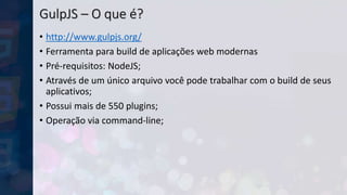 GulpJS – O que é?
• http://www.gulpjs.org/
• Ferramenta para build de aplicações web modernas
• Pré-requisitos: NodeJS;
• Através de um único arquivo você pode trabalhar com o build de seus
aplicativos;
• Possui mais de 550 plugins;
• Operação via command-line;
 