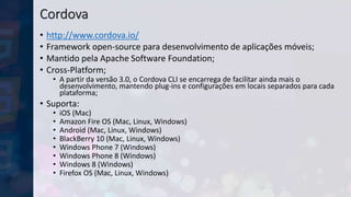 Cordova
• http://www.cordova.io/
• Framework open-source para desenvolvimento de aplicações móveis;
• Mantido pela Apache Software Foundation;
• Cross-Platform;
• A partir da versão 3.0, o Cordova CLI se encarrega de facilitar ainda mais o
desenvolvimento, mantendo plug-ins e configurações em locais separados para cada
plataforma;
• Suporta:
• iOS (Mac)
• Amazon Fire OS (Mac, Linux, Windows)
• Android (Mac, Linux, Windows)
• BlackBerry 10 (Mac, Linux, Windows)
• Windows Phone 7 (Windows)
• Windows Phone 8 (Windows)
• Windows 8 (Windows)
• Firefox OS (Mac, Linux, Windows)
 
