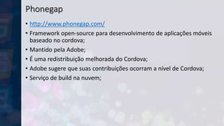 Phonegap
• http://www.phonegap.com/
• Framework open-source para desenvolvimento de aplicações móveis
baseado no cordova;
• Mantido pela Adobe;
• É uma redistribuição melhorada do Cordova;
• Adobe sugere que suas contribuições ocorram a nível de Cordova;
• Serviço de build na nuvem;
 
