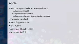 Apple
• Alto custo para iniciar o desenvolvimento
• Adquirir um MacOS
• Adquirir um iPhone/iPad
• Adquirir um plano de desenvolvedor na Apple
• Emulador razoável
• Baixa fragmentação
• IDE: XCode
• Aprender Objective-C ??
• Aprender Swift !!!
 