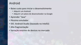 Android
• Baixo custo para iniciar o desenvolvimento
• Adquirir um Android
• Adquirir um plano de desenvolvedor na Google
• Aprender “Java”
• Péssimo emulador
• IDE: Android Studio (baseado no IntelliJ)
• Alta fragmentação
• Variação enorme de devices no mercado
 