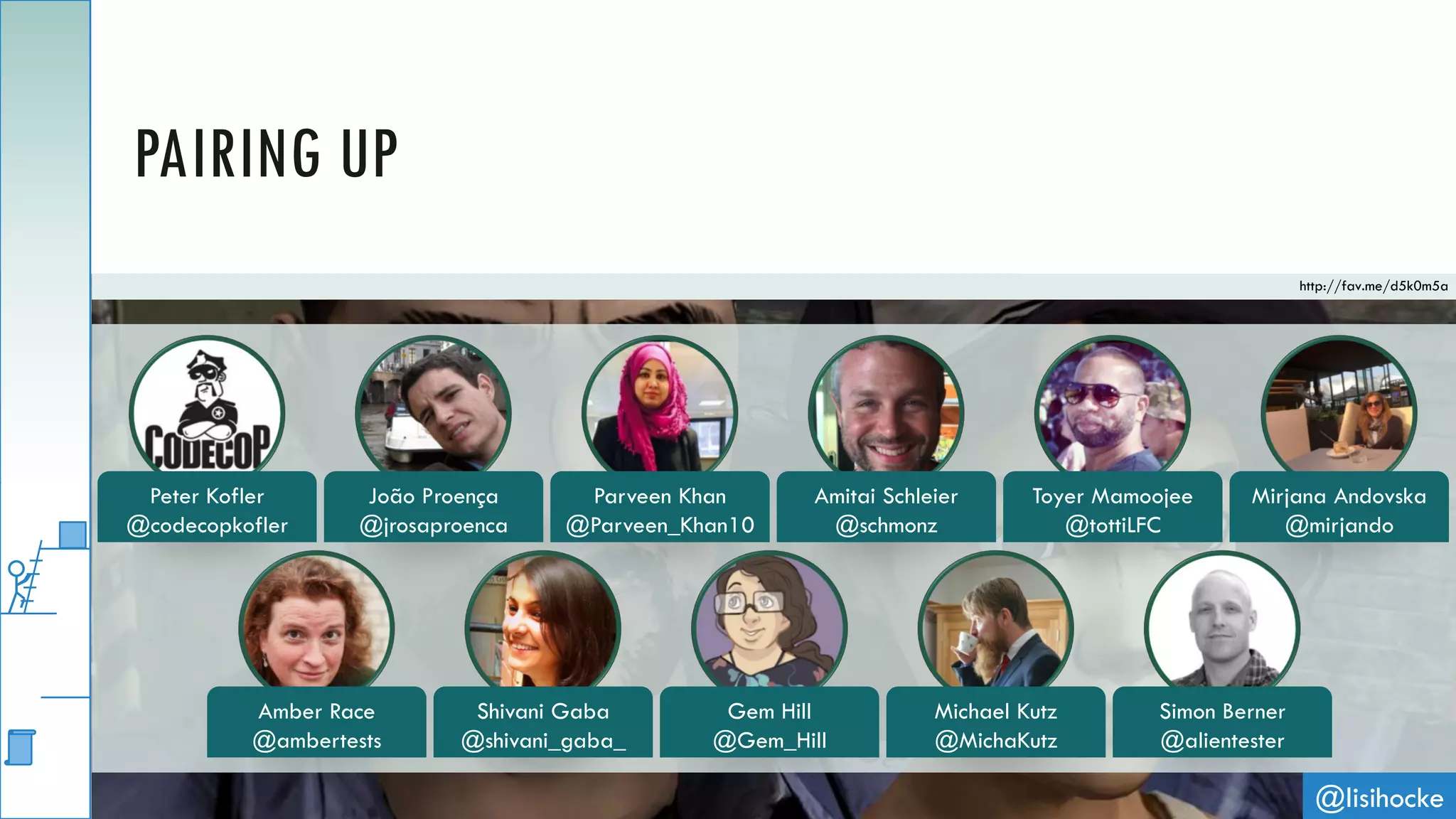 @lisihocke
PAIRING UP
http://fav.me/d5k0m5a
Peter Kofler
@codecopkofler
João Proença
@jrosaproenca
Parveen Khan
@Parveen_Khan10
Amitai Schleier
@schmonz
Toyer Mamoojee
@tottiLFC
Mirjana Andovska
@mirjando
Amber Race
@ambertests
Shivani Gaba
@shivani_gaba_
Gem Hill
@Gem_Hill
Michael Kutz
@MichaKutz
Simon Berner
@alientester
 