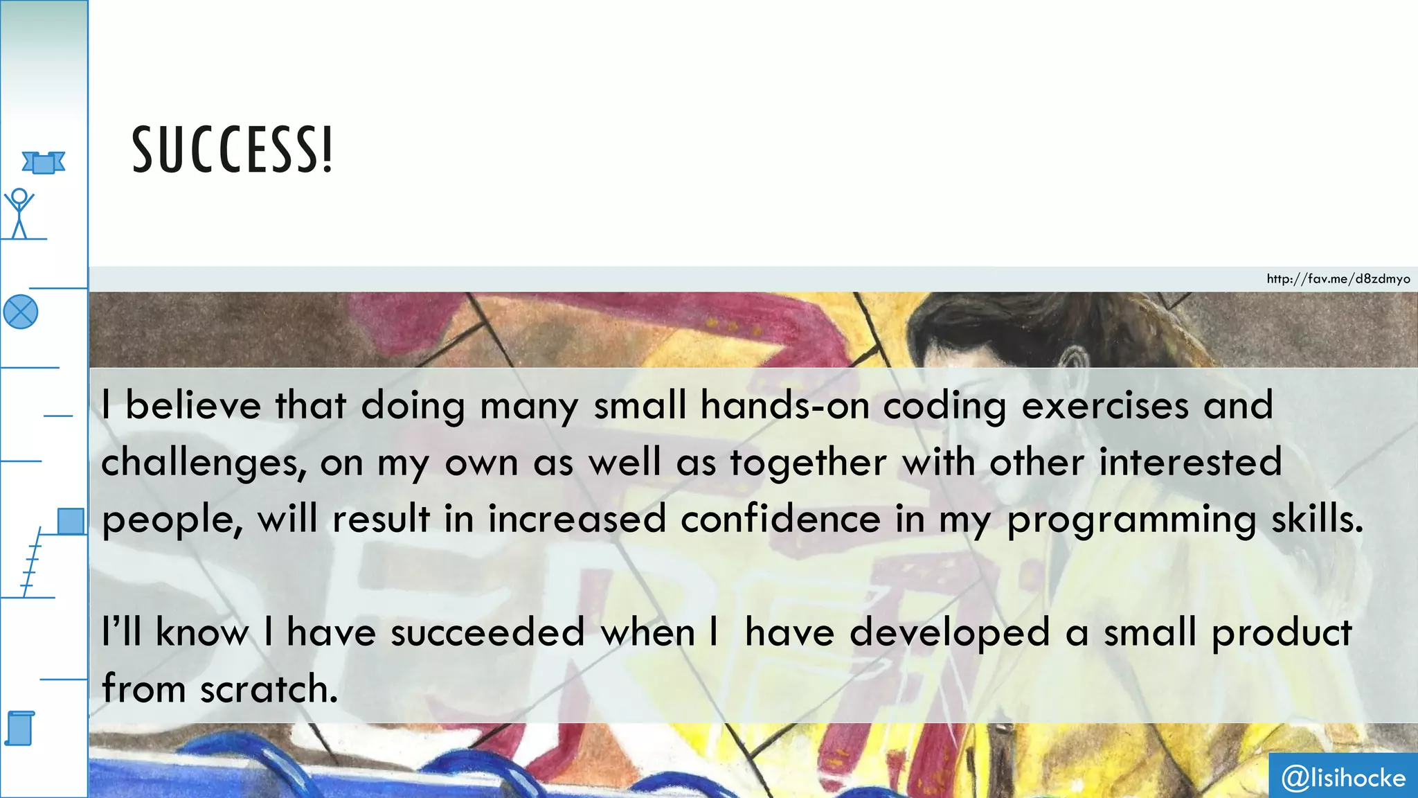 @lisihocke
SUCCESS!
I believe that doing many small hands-on coding exercises and
challenges, on my own as well as together with other interested
people, will result in increased confidence in my programming skills.
I’ll know I have succeeded when I have developed a small product
from scratch.
http://fav.me/d8zdmyo
 