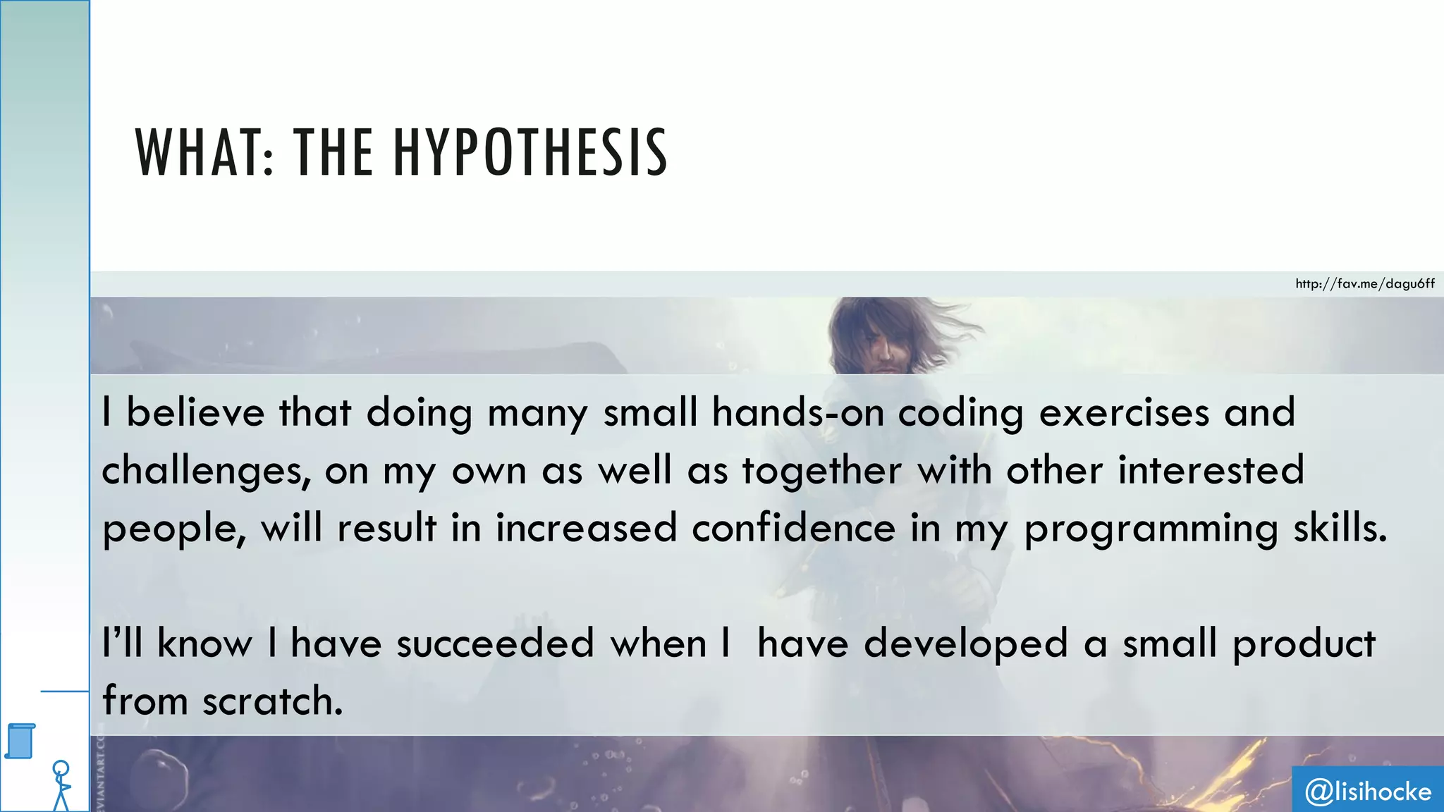 @lisihocke
WHAT: THE HYPOTHESIS
I believe that doing many small hands-on coding exercises and
challenges, on my own as well as together with other interested
people, will result in increased confidence in my programming skills.
I’ll know I have succeeded when I have developed a small product
from scratch.
http://fav.me/dagu6ff
 