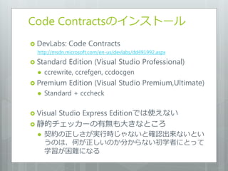 Code Contractsの゗ンストール
 DevLabs:    Code Contracts
  http://msdn.microsoft.com/en-us/devlabs/dd491992.aspx

 Standard     Edition (Visual Studio Professional)
     ccrewrite, ccrefgen, ccdocgen
 Premium      Edition (Visual Studio Premium,Ultimate)
     Standard + cccheck

 Visual
     Studio Express Editionでは使えない
 静的チェッカーの有無も大きなところ
     契約の正しさが実行時じゃないと確認出来ないとい
      うのは、何が正しいのか分からない初学者にとって
      学習が困難になる
 