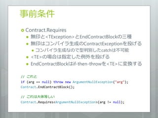 事前条件
 Contract.Requires
     無印と<TException>とEndContractBlockの三種
     無印はコンパ゗ラ生成のContractExceptionを投げる
         コンパ゗ラ生成なので型判別したcatchは不可能
     <TE>の場合は指定した例外を投げる
     EndContractBlockはif-then-throwを<TE>に変換する

// これと
if (arg == null) throw new ArgumentNullException("arg");
Contract.EndContractBlock();

// これは大体等しい
Contract.Requires<ArgumentNullException>(arg != null);
 