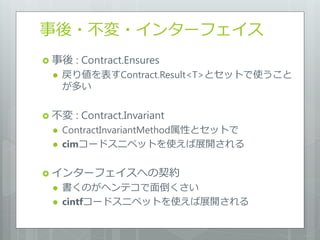 事後・不変・゗ンターフェ゗ス
 事後   : Contract.Ensures
    戻り値を表すContract.Result<T>とセットで使うこと
     が多い

 不変   : Contract.Invariant
    ContractInvariantMethod属性とセットで
    cimコードスニペットを使えば展開される

 ゗ンターフェ゗スへの契約
    書くのがヘンテコで面倒くさい
    cintfコードスニペットを使えば展開される
 