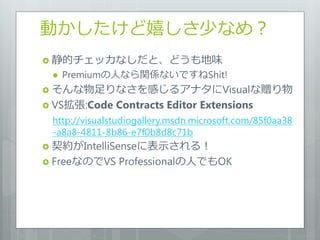 動かしたけど嬉しさ少なめ？
 静的チェッカなしだと、どうも地味
    Premiumの人なら関係ないですねShit!
 そんな物足りなさを感じるゕナタにVisualな贈り物
 VS拡張:Code    Contracts Editor Extensions
 http://visualstudiogallery.msdn.microsoft.com/85f0aa38
 -a8a8-4811-8b86-e7f0b8d8c71b
 契約がIntelliSenseに表示される！
 FreeなのでVS    Professionalの人でもOK
 