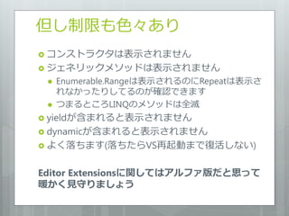 但し制限も色々あり
 コンストラクタは表示されません
 ジェネリックメソッドは表示されません
    Enumerable.Rangeは表示されるのにRepeatは表示さ
     れなかったりしてるのが確認できます
    つまるところLINQのメソッドは全滅
 yieldが含まれると表示されません
 dynamicが含まれると表示されません
 よく落ちます(落ちたらVS再起動まで復活しない)


Editor Extensionsに関してはアルファ版だと思って
暖かく見守りましょう
 