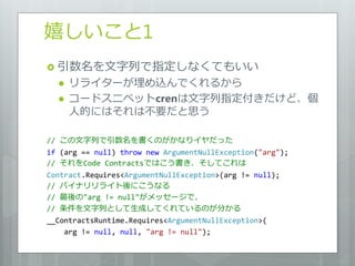嬉しいこと1
 引数名を文字列で指定しなくてもいい
     リラ゗ターが埋め込んでくれるから
     コードスニペットcrenは文字列指定付きだけど、個
      人的にはそれは不要だと思う

// この文字列で引数名を書くのがかなり゗ヤだった
if (arg == null) throw new ArgumentNullException("arg");
// それをCode Contractsではこう書き、そしてこれは
Contract.Requires<ArgumentNullException>(arg != null);
// バ゗ナリリラ゗ト後にこうなる
// 最後の"arg != null"がメッセージで、
// 条件を文字列として生成してくれているのが分かる
__ContractsRuntime.Requires<ArgumentNullException>(
    arg != null, null, "arg != null");
 