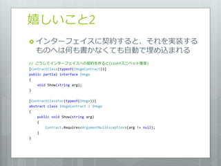 嬉しいこと2
 ゗ンターフェ゗スに契約すると、それを実装する
   ものへは何も書かなくても自動で埋め込まれる
// こうして゗ンターフェ゗スへの契約を作ると(cintfスニペット推奨)
[ContractClass(typeof(IHogeContract))]
public partial interface IHoge
{
    void Show(string arg);
}

[ContractClassFor(typeof(IHoge))]
abstract class IHogeContract : IHoge
{
    public void Show(string arg)
    {
        Contract.Requires<ArgumentNullException>(arg != null);
    }
}
 