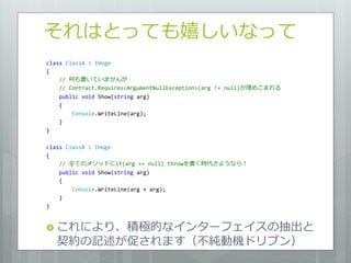 それはとっても嬉しいなって
class ClassA : IHoge
{
    // 何も書いていませんが
    // Contract.Requires<ArgumentNullException>(arg != null)が埋めこまれる
    public void Show(string arg)
    {
        Console.WriteLine(arg);
    }
}

class ClassB : IHoge
{
    // 全てのメソッドにif(arg == null) throwを書く時代さようなら！
    public void Show(string arg)
    {
        Console.WriteLine(arg + arg);
    }
}


 これにより、積極的な゗ンターフェ゗スの抽出と
    契約の記述が促されます（不純動機ドリブン）
 