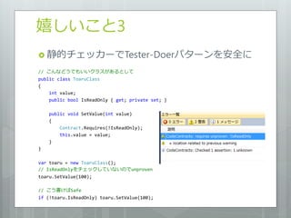 嬉しいこと3
 静的チェッカーでTester-Doerパターンを安全に

// こんなどうでもいいクラスがあるとして
public class ToaruClass
{
    int value;
    public bool IsReadOnly { get; private set; }

    public void SetValue(int value)
    {
        Contract.Requires(!IsReadOnly);
        this.value = value;
    }
}

var toaru = new ToaruClass();
// IsReadOnlyをチェックしていないのでunproven
toaru.SetValue(100);

// こう書けばSafe
if (!toaru.IsReadOnly) toaru.SetValue(100);
 