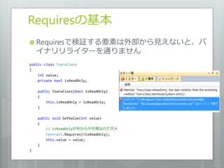 Requiresの基本
 Requiresで検証する要素は外部から見えないと、バ
    ゗ナリリラ゗ターを通りません
public class ToaruClass
{
    int value;
    private bool isReadOnly;

    public ToaruClass(bool isReadOnly)
    {
        this.isReadOnly = isReadOnly;
    }

    public void SetValue(int value)
    {
        // isReadOnlyが外から不可視なのでダメ
        Contract.Requires(!isReadOnly);
        this.value = value;
    }
}
 