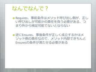 なんでなんで？
 Requires、事前条件はメソッド呼び出し側が、正し
 い呼び出しが可能かの責任を負う必要がある、つ
 まり外から検証可能でないとならない

 逆にEnsures、事後条件が正しく成立するかはメ
 ソッド側の責任なので、メソッド内部できちんと
 Ensuresの条件が満たせる必要がある
 