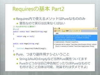 Requiresの基本 Part2
 Requires内で使えるメソッドはPureなもののみ
      警告なので実行は出来なくはない
// Pureを付けないと警告が！
[Pure]
public static bool IsNull(string arg)
{
    return arg == null;
}

public void Hoge(string arg)
{
    Contract.Requires(!IsNull(arg));
}

 Pure、つまり副作用ナシということ
      String.IsNullOrEmptyなど当然Pure属性ついてます
      Pureかどうかは自己申告制だったり(非Pureなもので
       も付けること自体は可能、勿論それはダメですよ)
 