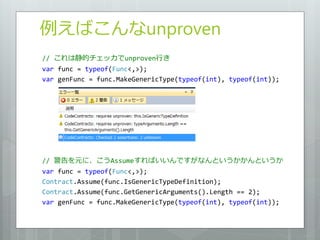 例えばこんなunproven
// これは静的チェッカでunproven行き
var func = typeof(Func<,>);
var genFunc = func.MakeGenericType(typeof(int), typeof(int));




// 警告を元に、こうAssumeすればいいんですがなんというかかんというか
var func = typeof(Func<,>);
Contract.Assume(func.IsGenericTypeDefinition);
Contract.Assume(func.GetGenericArguments().Length == 2);
var genFunc = func.MakeGenericType(typeof(int), typeof(int));
 