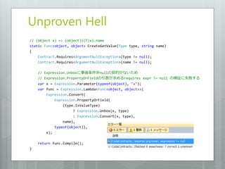 Unproven Hell
// (object x) => (object)((T)x).name
static Func<object, object> CreateGetValue(Type type, string name)
{
    Contract.Requires<ArgumentNullException>(type != null);
    Contract.Requires<ArgumentNullException>(name != null);

    // Expression.Unboxに事後条件非nullの契約がないため
    // Expression.PropertyOrFieldの引数が求めるrequires expr != null の検証に失敗する
    var x = Expression.Parameter(typeof(object), "x");
    var func = Expression.Lambda<Func<object, object>>(
        Expression.Convert(
            Expression.PropertyOrField(
                (type.IsValueType)
                     ? Expression.Unbox(x, type)
                     : Expression.Convert(x, type),
                name),
            typeof(object)),
        x);

    return func.Compile();
}
 