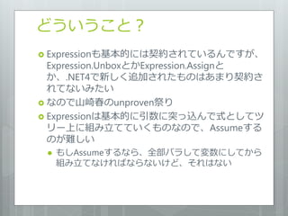 どういうこと？
 Expressionも基本的には契約されているんですが、
  Expression.UnboxとかExpression.Assignと
  か、.NET4で新しく追加されたものはあまり契約さ
  れてないみたい
 なので山崎春のunproven祭り
 Expressionは基本的に引数に突っ込んで式としてツ
  リー上に組み立てていくものなので、Assumeする
  のが難しい
    もしAssumeするなら、全部バラして変数にしてから
     組み立てなければならないけど、それはない
 