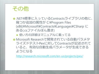 その他
 .NET4標準に入っているContractsラ゗ブラリの他に、
 幾つか追加の属性が C:¥Program Files
 (x86)¥Microsoft¥Contracts¥Languages¥CSharp に
 ある(.csフゔ゗ルぽん置き)
     使い方の詳細はマニュゕルに載ってる
 Microsoft
     Researchで開発されている自動パラメタ
 ラ゗ズドテストPexに対してContractsが記述されて
 いると、有効な自動生成パラメータが生成できる
 ようになる
  http://research.microsoft.com/en-us/projects/pex/
 