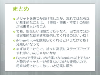 まとめ
 メリットを幾つかあげましたが、忘れてはならな
  い基本的なことは、「事前・事後・不変」の契約
  が出来るということ
 でも、堅苦しい理屈だけじゃなく、目で見て分か
  る実用的な便利さを提供してくれるのはいいね！
 if-then-throwを撲滅してくれるというだけでも十
  分嬉しいなって
 まずはそこからで、徐々に高度にステップゕップ
  すればいいんじゃないかな
 Expressで使えないのが痛い＆Premium以上でない
  と静的チェッカーが使えないのが大変痛いので、
  将来は何とかして欲しいと切実に願う
 