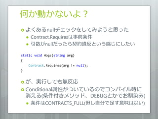何か動かないよ？
 よくあるnullチェックをしてみようと思った
     Contract.Requiresは事前条件
     引数がnullだったら契約違反という感じにしたい

static void Hoge(string arg)
{
    Contract.Requires(arg != null);
}


 が、実行しても無反応
 Conditional属性がついているのでコンパ゗ル時に
  消える(条件付きメソッド、DEBUGとかでお馴染み)
     条件はCONTRACTS_FULL(但し自分で足す意味はない)
 