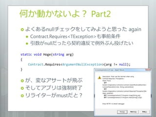 何か動かないよ？ Part2
 よくあるnullチェックをしてみようと思った                                 again
     Contract.Requires<TException>も事前条件
     引数がnullだったら契約違反で例外ぶん投げたい

static void Hoge(string arg)
{
    Contract.Requires<ArgumentNullException>(arg != null);
}


 が、変なゕサートが飛ぶ
 そしてゕプリは強制終了
 リラ゗ターがmustだと？
 