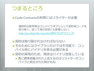 つまるところ
 Code   Contractsの利用にはリラ゗ターが必要

     最終的な配布物はコンパ゗ラオプションで契約用コードを
     取り除く。従って実行効率にも影響しない。
     http://ja.wikipedia.org/wiki/契約プログラミング


 契約は取り除かれなければならない
 そのためにはラ゗ブラリだけでは不可能で、コン
  パ゗ル時にバ゗ナリを弄る必要がある
 契約の実現のため、現状はバ゗ナリ改変している
    真に標準搭載されたと言えるのはリラ゗ターがコン
     パ゗ラと統合された時かもね
 