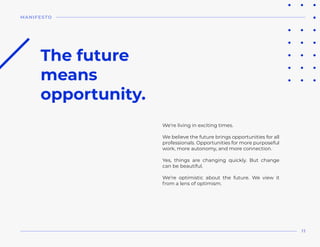 We’re living in exciting times.
We believe the future brings opportunities for all
professionals. Opportunities for more purposeful
work, more autonomy, and more connection.
Yes, things are changing quickly. But change
can be beautiful.
We’re optimistic about the future. We view it
from a lens of optimism.
The future
means 
opportunity.
MANIFESTO
11
 