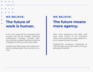 A lot more tasks will be automated. But
humans will still be needed. Creativity,
collaboration, strategy, complex deci-
sion-making, problem-solving, emotional
intelligence, these are all human skills.
CodeControl offers great work opportuni-
ties for professionals. From human to hu-
man.
WE BELIEVE:
With more experience and skills, we’ll
have more control of our lives.More
choice. More autonomy. More opportuni-
ty to choose the path we take.
CodeControl empowers individuals to
find that agency and get closer to living a
self-determined life.
WE BELIEVE:
The future of
work is human.
The future means
more agency.
MANIFESTO
12
 