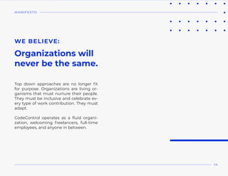 Top down approaches are no longer fit
for purpose. Organizations are living or-
ganisms that must nurture their people.
They must be inclusive and celebrate ev-
ery type of work contribution. They must
adapt.
CodeControl operates as a fluid organi-
zation, welcoming freelancers, full-time
employees, and anyone in between.
WE BELIEVE:
Organizations will
never be the same.
MANIFESTO
14
 