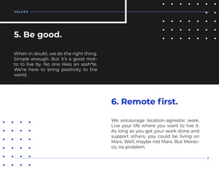 When in doubt, we do the right thing.
Simple enough. But it’s a good mot-
to to live by. No one likes an assh*le.
We’re here to bring positivity to the
world.
5. Be good.
We encourage location-agnostic work.
Live your life where you want to live it.
As long as you get your work done and
support others, you could be living on
Mars. Well, maybe not Mars. But Moroc-
co, no problem.
6. Remote first.
VALUES
8
 