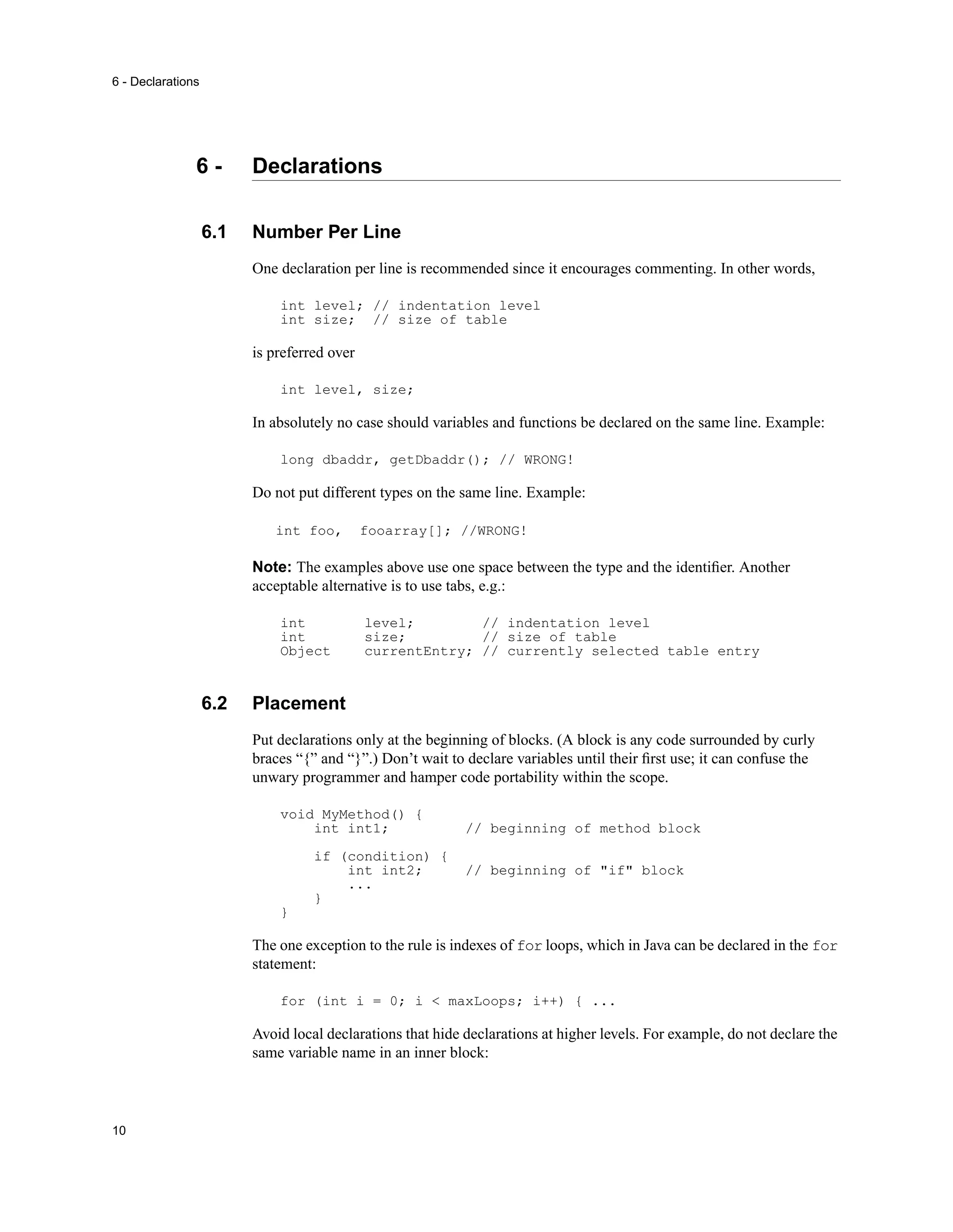 6 - Declarations




               6-        Declarations

                   6.1   Number Per Line
                         One declaration per line is recommended since it encourages commenting. In other words,

                             int level; // indentation level
                             int size; // size of table

                         is preferred over

                             int level, size;

                         In absolutely no case should variables and functions be declared on the same line. Example:

                             long dbaddr, getDbaddr(); // WRONG!

                         Do not put different types on the same line. Example:

                            int foo,         fooarray[]; //WRONG!

                         Note: The examples above use one space between the type and the identiﬁer. Another
                         acceptable alternative is to use tabs, e.g.:

                             int             level;        // indentation level
                             int             size;         // size of table
                             Object          currentEntry; // currently selected table entry


                   6.2   Placement
                         Put declarations only at the beginning of blocks. (A block is any code surrounded by curly
                         braces “{” and “}”.) Don’t wait to declare variables until their ﬁrst use; it can confuse the
                         unwary programmer and hamper code portability within the scope.

                             void MyMethod() {
                                 int int1;                  // beginning of method block

                                   if (condition) {
                                       int int2;            // beginning of "if" block
                                       ...
                                   }
                             }

                         The one exception to the rule is indexes of for loops, which in Java can be declared in the for
                         statement:

                             for (int i = 0; i < maxLoops; i++) { ...

                         Avoid local declarations that hide declarations at higher levels. For example, do not declare the
                         same variable name in an inner block:



10
 