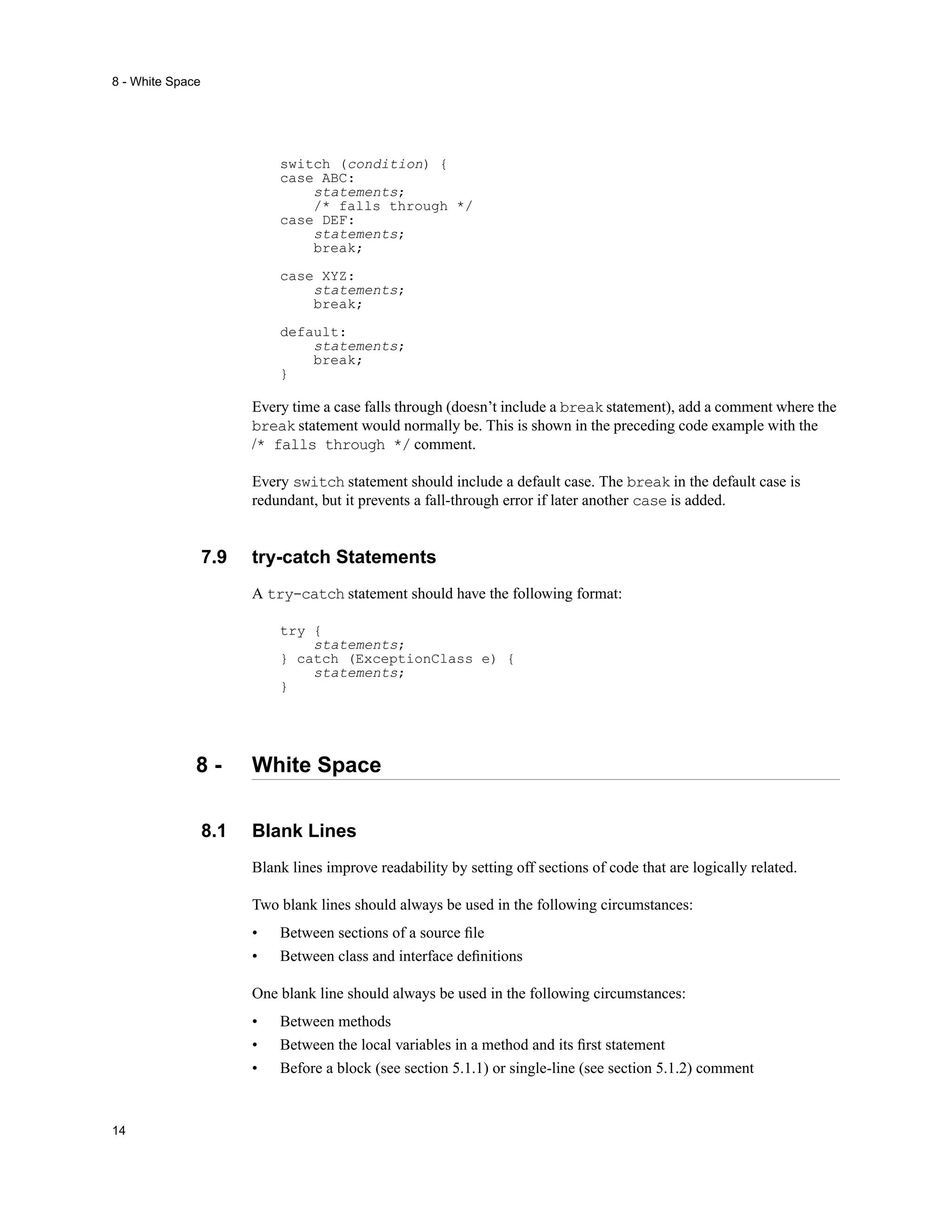 8 - White Space




                            switch (condition) {
                            case ABC:
                                statements;
                                /* falls through */
                            case DEF:
                                statements;
                                break;

                            case XYZ:
                                statements;
                                break;

                            default:
                                statements;
                                break;
                            }

                        Every time a case falls through (doesn’t include a break statement), add a comment where the
                        break statement would normally be. This is shown in the preceding code example with the
                        /* falls through */ comment.

                        Every switch statement should include a default case. The break in the default case is
                        redundant, but it prevents a fall-through error if later another case is added.


                  7.9   try-catch Statements
                        A try-catch statement should have the following format:

                            try {
                                statements;
                            } catch (ExceptionClass e) {
                                statements;
                            }




              8-        White Space

                  8.1   Blank Lines
                        Blank lines improve readability by setting off sections of code that are logically related.

                        Two blank lines should always be used in the following circumstances:
                        •   Between sections of a source ﬁle
                        •   Between class and interface deﬁnitions

                        One blank line should always be used in the following circumstances:
                        •   Between methods
                        •   Between the local variables in a method and its ﬁrst statement
                        •   Before a block (see section 5.1.1) or single-line (see section 5.1.2) comment


14
 