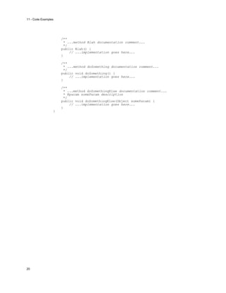 11 - Code Examples

/**
* ...method Blah documentation comment...
*/
public Blah() {
// ...implementation goes here...
}
/**
* ...method doSomething documentation comment...
*/
public void doSomething() {
// ...implementation goes here...
}
/**
* ...method doSomethingElse documentation comment...
* @param someParam description
*/
public void doSomethingElse(Object someParam) {
// ...implementation goes here...
}
}

20

 
