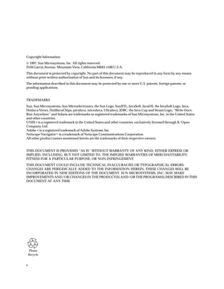 ii
Please
Recycle
Copyright Information
 1997, Sun Microsystems, Inc. All rights reserved.
2550 Garcia Avenue, Mountain View, California 94043-1100 U.S.A.
This document is protected by copyright. No part of this document may be reproduced in any form by any means
without prior written authorization of Sun and its licensors, if any.
The information described in this document may be protected by one or more U.S. patents, foreign patents, or
pending applications.
TRADEMARKS
Sun, Sun Microsystems, Sun Microelectronics, the Sun Logo, SunXTL, JavaSoft, JavaOS, the JavaSoft Logo, Java,
HotJava Views, HotJJavaChips, picoJava, microJava, UltraJava, JDBC, the Java Cup and Steam Logo, “Write Once,
Run Anywhere” and Solaris are trademarks or registered trademarks of Sun Microsystems, Inc. in the United States
and other countries.
UNIX ® is a registered trademark in the United States and other countries, exclusively licensed through X/Open
Company, Ltd.
Adobe ® is a registered trademark of Adobe Systems, Inc.
Netscape Navigator™ is a trademark of Netscape Communications Corporation.
All other product names mentioned herein are the trademarks of their respective owners.
THIS DOCUMENT IS PROVIDED “AS IS” WITHOUT WARRANTY OF ANY KIND, EITHER EXPRESS OR
IMPLIED, INCLUDING, BUT NOT LIMITED TO, THE IMPLIED WARRANTIES OF MERCHANTABILITY,
FITNESS FOR A PARTICULAR PURPOSE, OR NON-INFRINGEMENT.
THIS DOCUMENT COULD INCLUDE TECHNICAL INACCURACIES OR TYPOGRAPHICAL ERRORS.
CHANGES ARE PERIODICALLY ADDED TO THE INFORMATION HEREIN; THESE CHANGES WILL BE
INCORPORATED IN NEW EDITIONS OF THE DOCUMENT. SUN MICROSYSTEMS, INC. MAY MAKE
IMPROVEMENTS AND/OR CHANGES IN THE PRODUCT(S) AND/OR THE PROGRAM(S) DESCRIBED IN THIS
DOCUMENT AT ANY TIME.
 