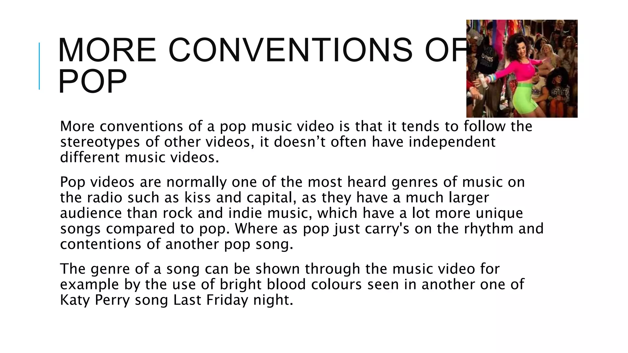 MORE CONVENTIONS OF
POP
More conventions of a pop music video is that it tends to follow the
stereotypes of other videos, it doesn’t often have independent
different music videos.
Pop videos are normally one of the most heard genres of music on
the radio such as kiss and capital, as they have a much larger
audience than rock and indie music, which have a lot more unique
songs compared to pop. Where as pop just carry's on the rhythm and
contentions of another pop song.
The genre of a song can be shown through the music video for
example by the use of bright blood colours seen in another one of
Katy Perry song Last Friday night.
 