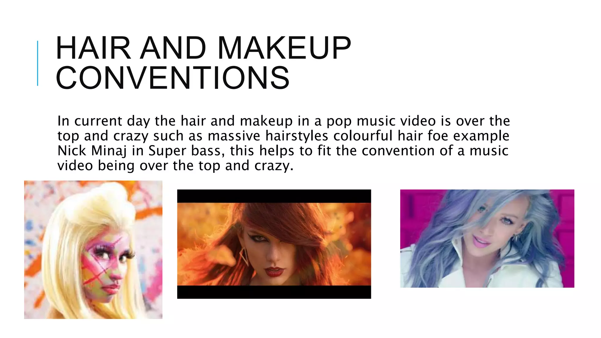 HAIR AND MAKEUP
CONVENTIONS
In current day the hair and makeup in a pop music video is over the
top and crazy such as massive hairstyles colourful hair foe example
Nick Minaj in Super bass, this helps to fit the convention of a music
video being over the top and crazy.
 