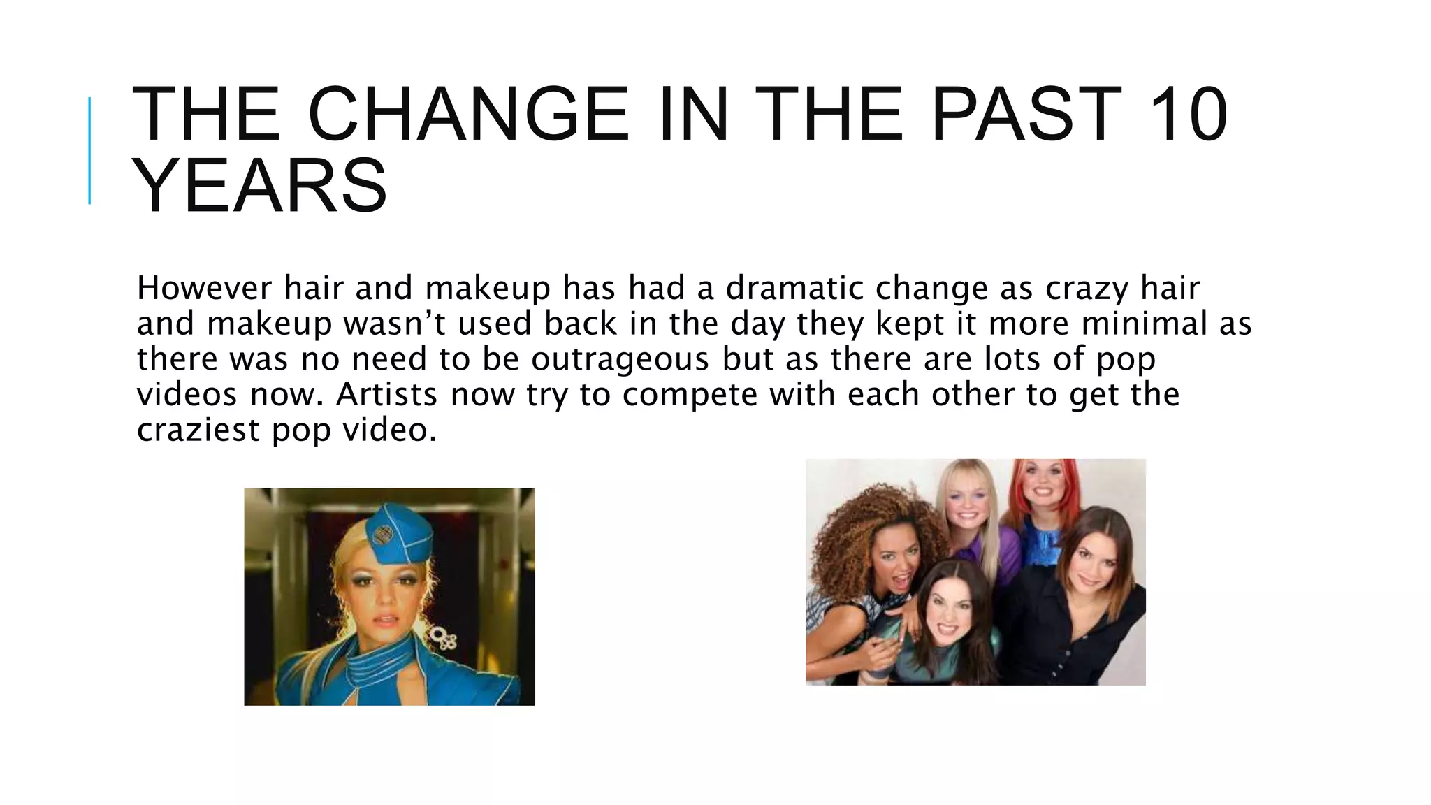 THE CHANGE IN THE PAST 10
YEARS
However hair and makeup has had a dramatic change as crazy hair
and makeup wasn’t used back in the day they kept it more minimal as
there was no need to be outrageous but as there are lots of pop
videos now. Artists now try to compete with each other to get the
craziest pop video.
 