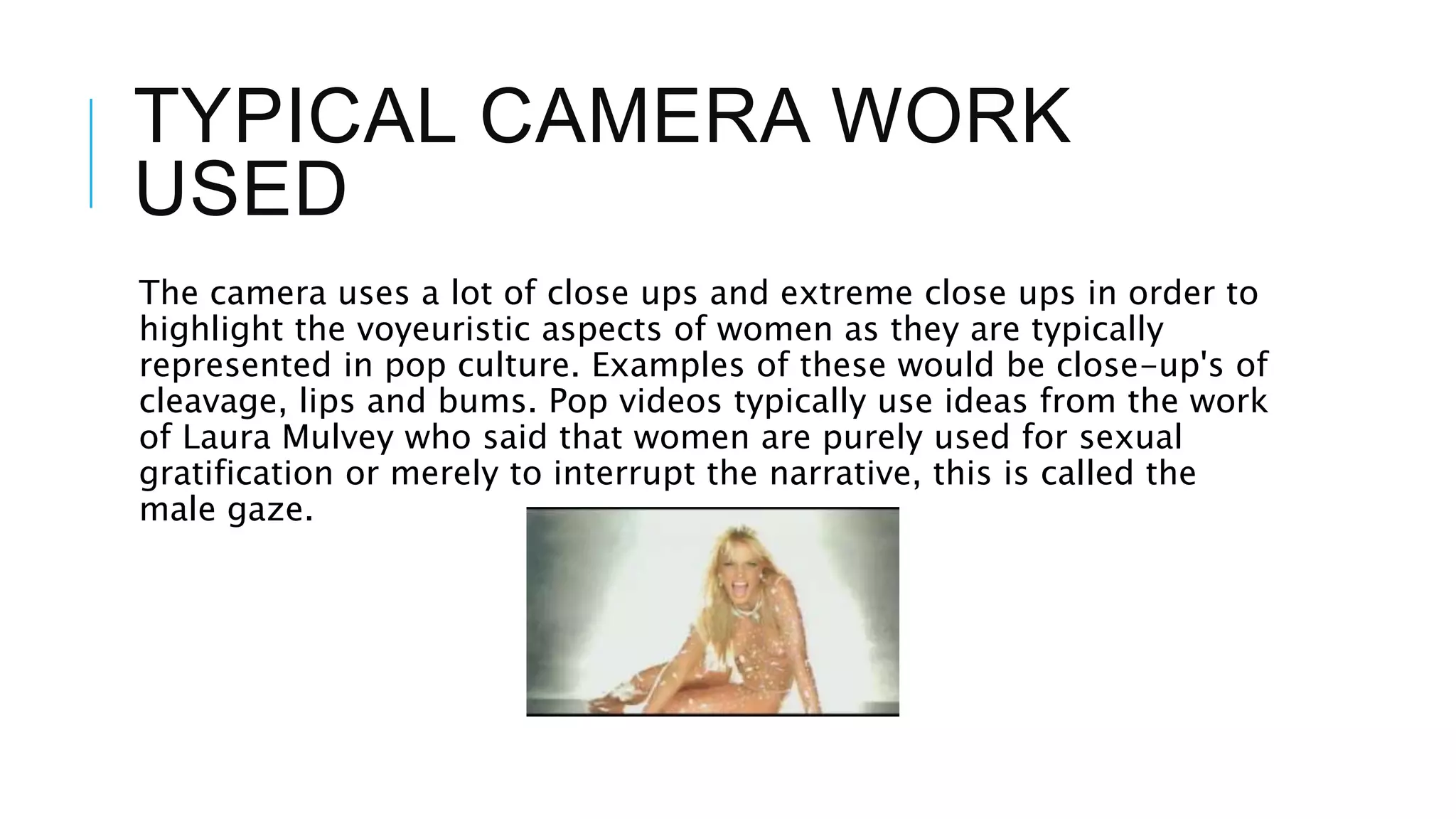 TYPICAL CAMERA WORK
USED
The camera uses a lot of close ups and extreme close ups in order to
highlight the voyeuristic aspects of women as they are typically
represented in pop culture. Examples of these would be close-up's of
cleavage, lips and bums. Pop videos typically use ideas from the work
of Laura Mulvey who said that women are purely used for sexual
gratification or merely to interrupt the narrative, this is called the
male gaze.
 