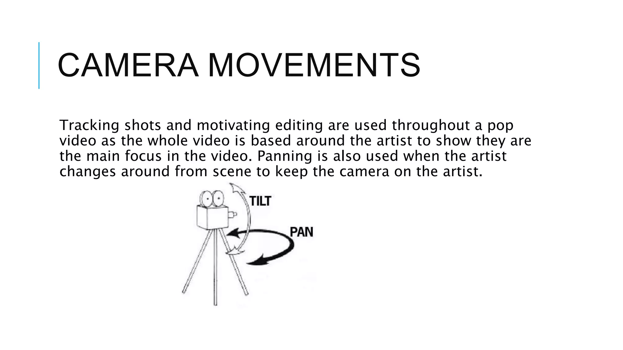 CAMERA MOVEMENTS
Tracking shots and motivating editing are used throughout a pop
video as the whole video is based around the artist to show they are
the main focus in the video. Panning is also used when the artist
changes around from scene to keep the camera on the artist.
 