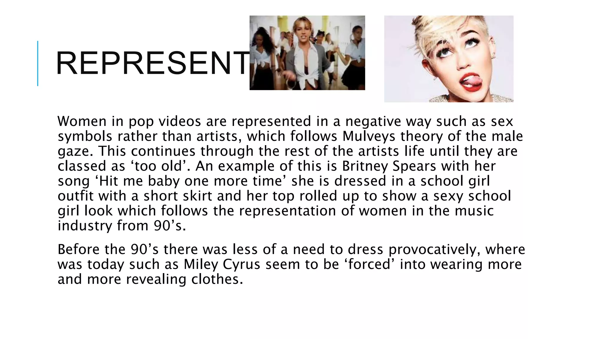 REPRESENTATION
Women in pop videos are represented in a negative way such as sex
symbols rather than artists, which follows Mulveys theory of the male
gaze. This continues through the rest of the artists life until they are
classed as ‘too old’. An example of this is Britney Spears with her
song ‘Hit me baby one more time’ she is dressed in a school girl
outfit with a short skirt and her top rolled up to show a sexy school
girl look which follows the representation of women in the music
industry from 90’s.
Before the 90’s there was less of a need to dress provocatively, where
was today such as Miley Cyrus seem to be ‘forced’ into wearing more
and more revealing clothes.
 