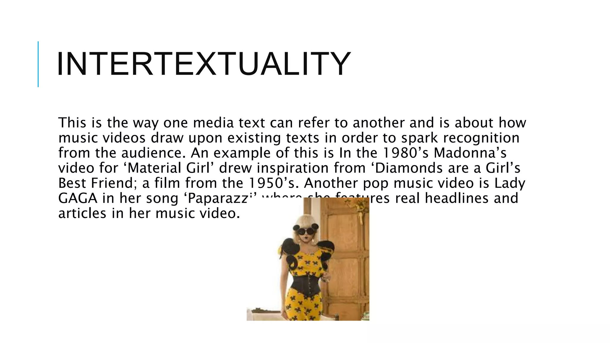 INTERTEXTUALITY
This is the way one media text can refer to another and is about how
music videos draw upon existing texts in order to spark recognition
from the audience. An example of this is In the 1980’s Madonna’s
video for ‘Material Girl’ drew inspiration from ‘Diamonds are a Girl’s
Best Friend; a film from the 1950’s. Another pop music video is Lady
GAGA in her song ‘Paparazzi’ where she features real headlines and
articles in her music video.
 
