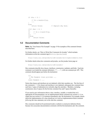 5 - Comments
9
if (foo > 1) {
// Do a double-flip.
...
}
else
return false; // Explain why here.
//if (bar > 1) {
//
// // Do a triple-flip.
// ...
//}
//else
// return false;
5.2 Documentation Comments
Note: See “Java Source File Example” on page 19 for examples of the comment formats
described here.
For further details, see “How to Write Doc Comments for Javadoc” which includes
information on the doc comment tags (@return, @param, @see):
http://java.sun.com/products/jdk/javadoc/writingdoccomments.html
For further details about doc comments and javadoc, see the javadoc home page at:
http://java.sun.com/products/jdk/javadoc/
Doc comments describe Java classes, interfaces, constructors, methods, and ﬁelds. Each doc
comment is set inside the comment delimiters /**...*/, with one comment per API. This
comment should appear just before the declaration:
/**
* The Example class provides ...
*/
class Example { ...
Notice that classes and interfaces are not indented, while their members are. The ﬁrst line of
doc comment (/**) for classes and interfaces is not indented; subsequent doc comment lines
each have 1 space of indentation (to vertically align the asterisks). Members, including
constructors, have 4 spaces for the ﬁrst doc comment line and 5 spaces thereafter.
If you need to give information about a class, interface, variable, or method that isn’t
appropriate for documentation, use an implementation block comment (see section 5.1.1) or
single-line (see section 5.1.2) comment immediately after the declaration. For example, details
about the implementation of a class should go in in such an implementation block comment
following the class statement, not in the class doc comment.
Doc comments should not be positioned inside a method or constructor deﬁnition block,
because Java associates documentation comments with the ﬁrst declaration after the comment.
 