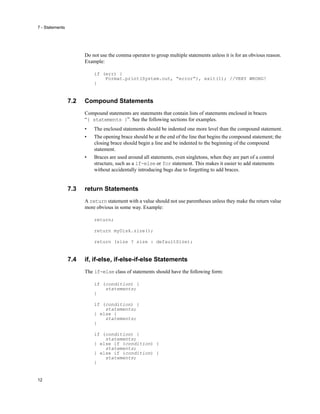 7 - Statements
12
Do not use the comma operator to group multiple statements unless it is for an obvious reason.
Example:
if (err) {
Format.print(System.out, “error”), exit(1); //VERY WRONG!
}
7.2 Compound Statements
Compound statements are statements that contain lists of statements enclosed in braces
“{ statements }”. See the following sections for examples.
• The enclosed statements should be indented one more level than the compound statement.
• The opening brace should be at the end of the line that begins the compound statement; the
closing brace should begin a line and be indented to the beginning of the compound
statement.
• Braces are used around all statements, even singletons, when they are part of a control
structure, such as a if-else or for statement. This makes it easier to add statements
without accidentally introducing bugs due to forgetting to add braces.
7.3 return Statements
A return statement with a value should not use parentheses unless they make the return value
more obvious in some way. Example:
return;
return myDisk.size();
return (size ? size : defaultSize);
7.4 if, if-else, if-else-if-else Statements
The if-else class of statements should have the following form:
if (condition) {
statements;
}
if (condition) {
statements;
} else {
statements;
}
if (condition) {
statements;
} else if (condition) {
statements;
} else if (condition) {
statements;
}
 